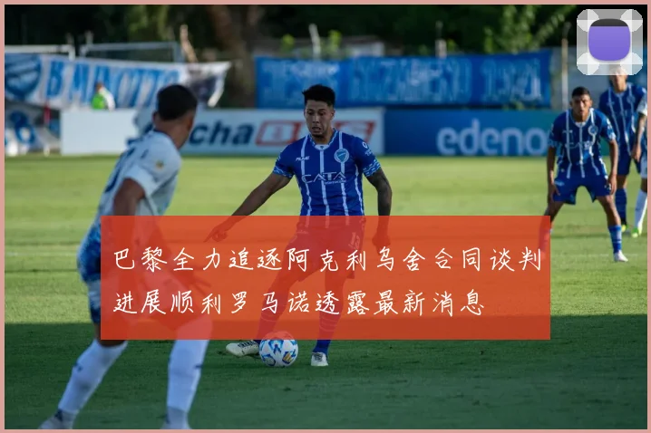 巴黎全力追逐阿克利乌舍合同谈判进展顺利罗马诺透露最新消息