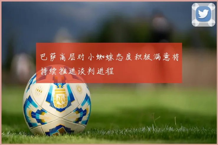 巴萨高层对小蜘蛛态度积极满意将持续推进谈判进程