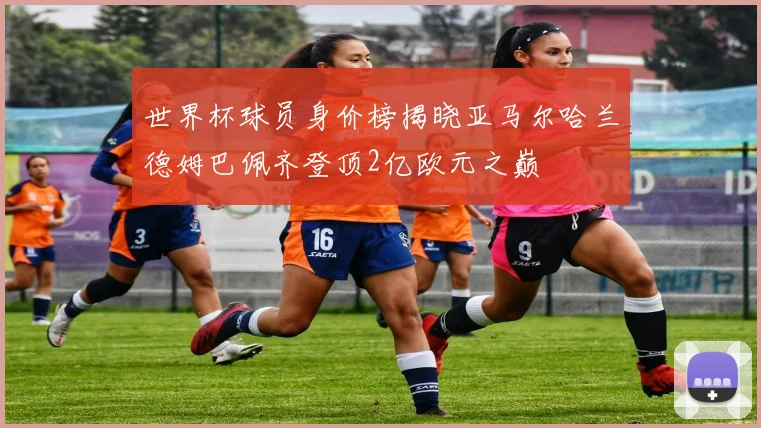 世界杯球员身价榜揭晓亚马尔哈兰德姆巴佩齐登顶2亿欧元之巅