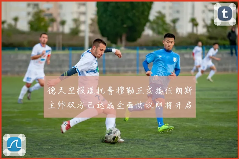 德天空报道托普穆勒正式接任朗斯主帅双方已达成全面协议即将开启新篇章
