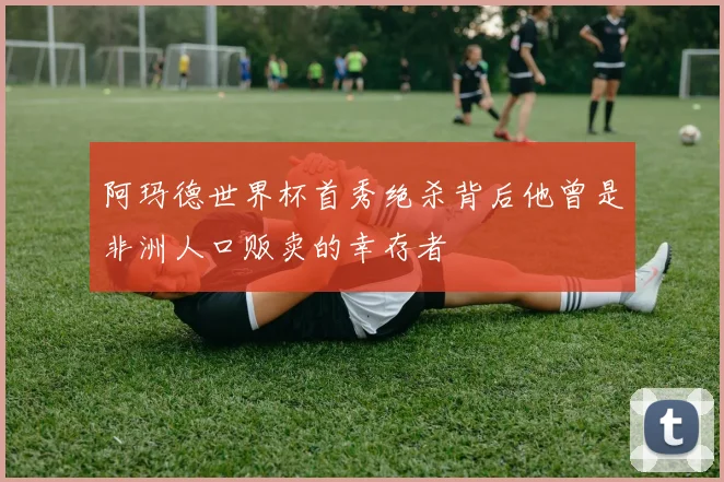 阿玛德世界杯首秀绝杀背后他曾是非洲人口贩卖的幸存者