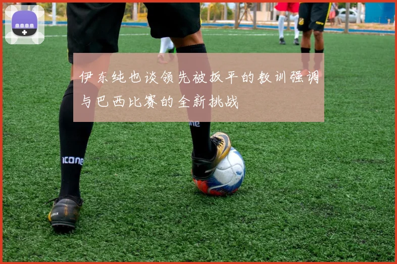 伊东纯也谈领先被扳平的教训强调与巴西比赛的全新挑战