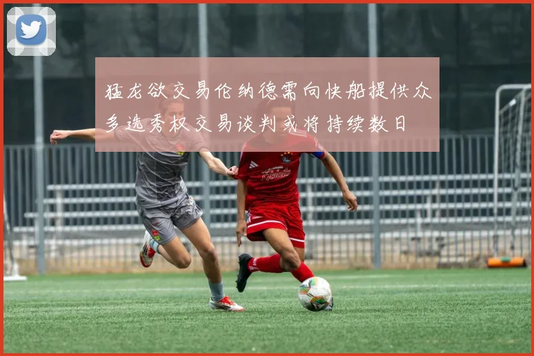 猛龙欲交易伦纳德需向快船提供众多选秀权交易谈判或将持续数日
