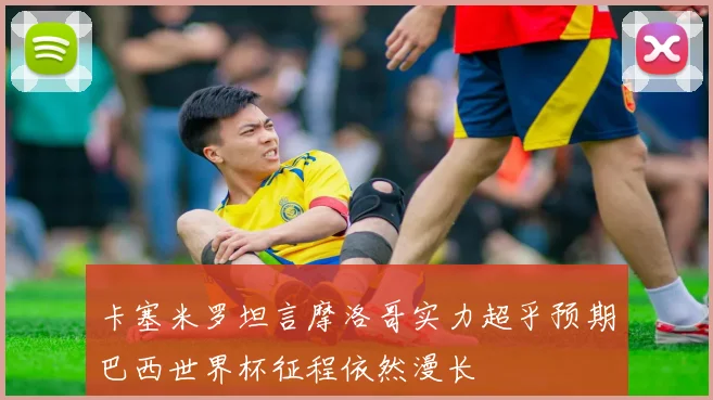 卡塞米罗坦言摩洛哥实力超乎预期巴西世界杯征程依然漫长