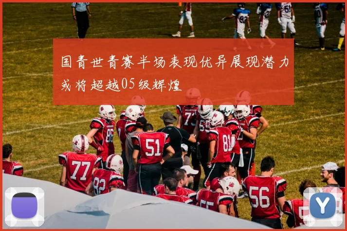 国青世青赛半场表现优异展现潜力或将超越05级辉煌