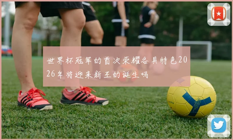 世界杯冠军的首次荣耀各具特色2026年将迎来新王的诞生吗