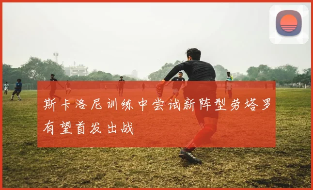 斯卡洛尼训练中尝试新阵型劳塔罗有望首发出战