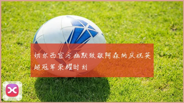 切尔西官方幽默致敬阿森纳庆祝英超冠军荣耀时刻