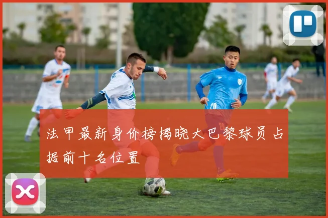 法甲最新身价榜揭晓大巴黎球员占据前十名位置