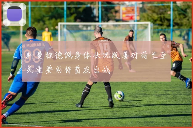 科曼称德佩身体状况改善对荷兰至关重要或将首发出战