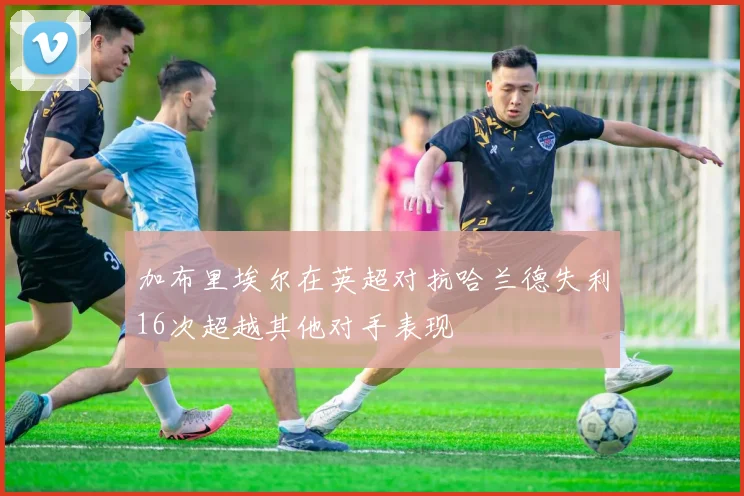 加布里埃尔在英超对抗哈兰德失利16次超越其他对手表现
